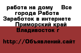 работа на дому  - Все города Работа » Заработок в интернете   . Приморский край,Владивосток г.